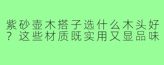 紫砂壶木搭子选什么木头好?这些材质既实用又显品味