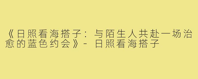 《日照看海搭子：与陌生人共赴一场治愈的蓝色约会》-日照看海搭子