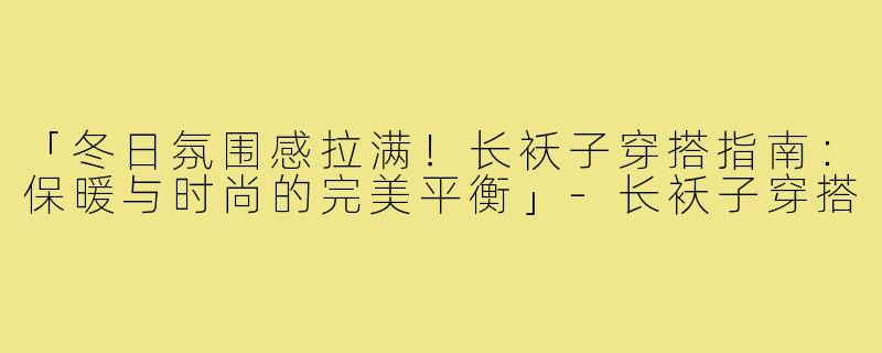 「冬日氛围感拉满！长袄子穿搭指南：保暖与时尚的完美平衡」