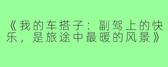 《我的车搭子：副驾上的快乐，是旅途中最暖的风景》