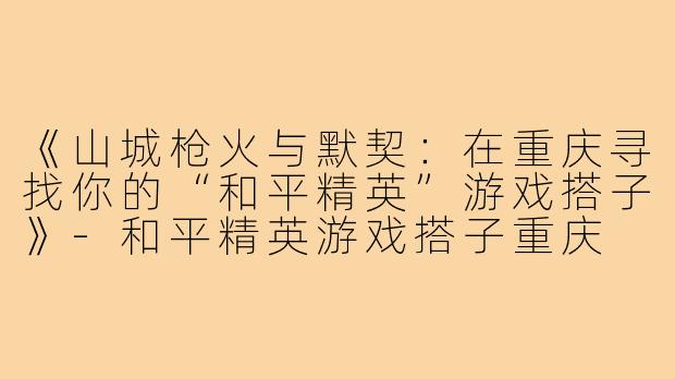 《山城枪火与默契：在重庆寻找你的“和平精英”游戏搭子》-和平精英游戏搭子重庆