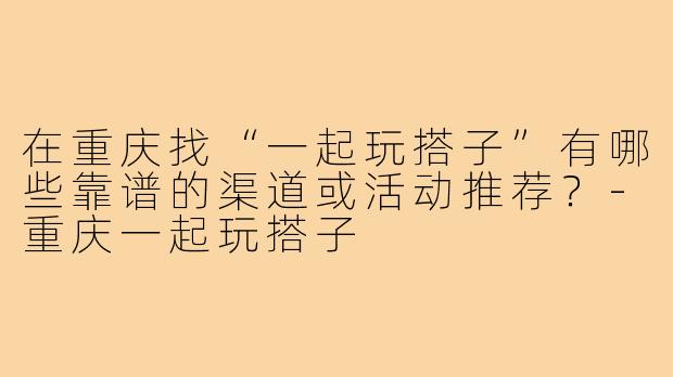 在重庆找“一起玩搭子”有哪些靠谱的渠道或活动推荐？-重庆一起玩搭子