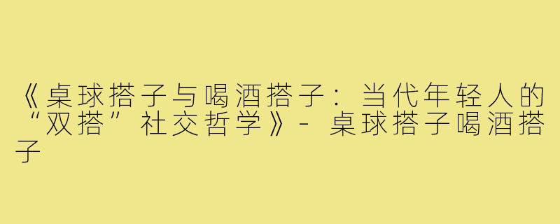 《桌球搭子与喝酒搭子：当代年轻人的“双搭”社交哲学》-桌球搭子喝酒搭子