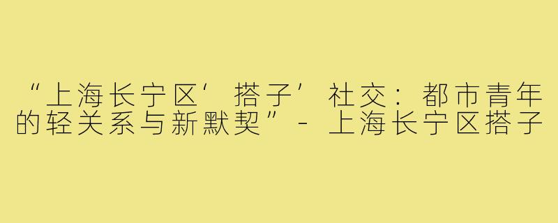 “上海长宁区‘搭子’社交：都市青年的轻关系与新默契”-上海长宁区搭子