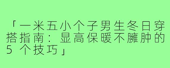 「一米五小个子男生冬日穿搭指南：显高保暖不臃肿的5个技巧」