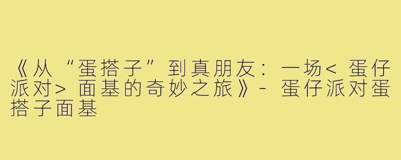 《从“蛋搭子”到真朋友：一场<蛋仔派对>面基的奇妙之旅》-蛋仔派对蛋搭子面基