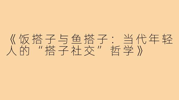 《饭搭子与鱼搭子:当代年轻人的“搭子社交”哲学》