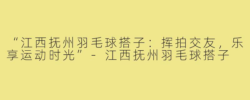 “江西抚州羽毛球搭子：挥拍交友，乐享运动时光”-江西抚州羽毛球搭子