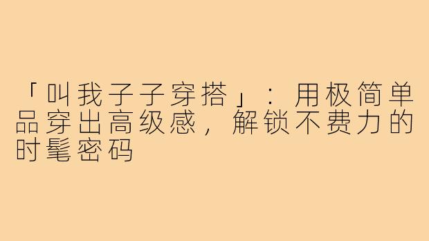 「叫我子子穿搭」：用极简单品穿出高级感，解锁不费力的时髦密码