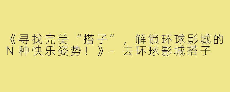 《寻找完美“搭子”，解锁环球影城的N种快乐姿势！》