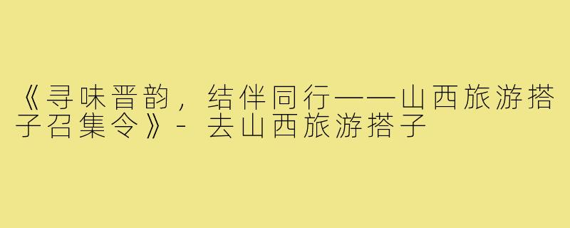 《寻味晋韵，结伴同行——山西旅游搭子召集令》-去山西旅游搭子