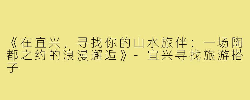 《在宜兴，寻找你的山水旅伴：一场陶都之约的浪漫邂逅》-宜兴寻找旅游搭子