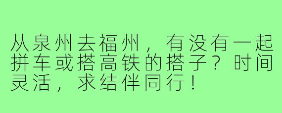 从泉州去福州,有没有一起拼车或搭高铁的搭子?时间灵活,求结伴同行!