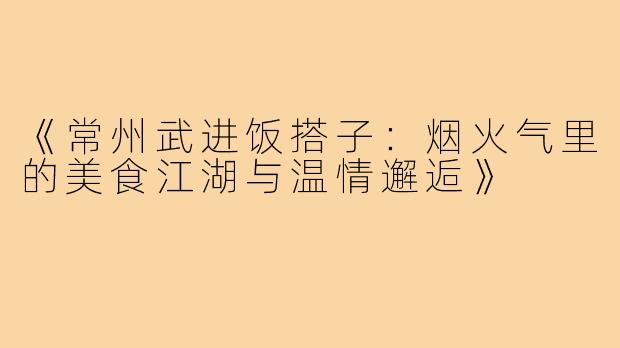 《常州武进饭搭子：烟火气里的美食江湖与温情邂逅》