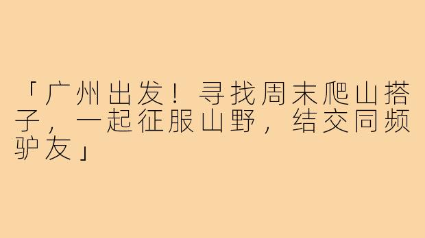 「广州出发！寻找周末爬山搭子，一起征服山野，结交同频驴友」