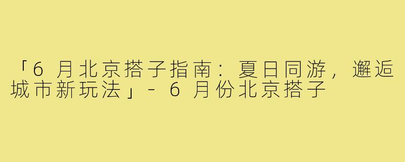 「6月北京搭子指南：夏日同游，邂逅城市新玩法」-6月份北京搭子