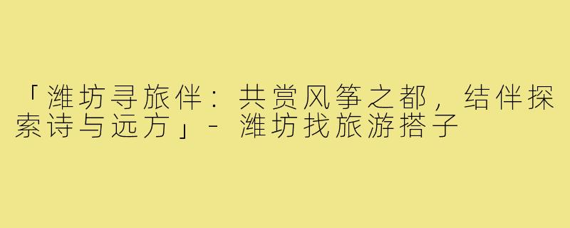 「潍坊寻旅伴：共赏风筝之都，结伴探索诗与远方」-潍坊找旅游搭子