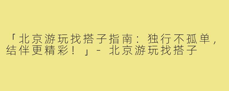 「北京游玩找搭子指南:独行不孤单,结伴更精彩!」-北京游玩找搭子