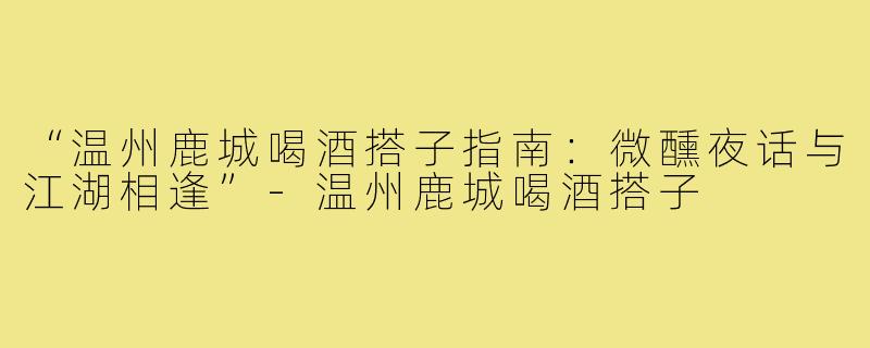“温州鹿城喝酒搭子指南：微醺夜话与江湖相逢”-温州鹿城喝酒搭子