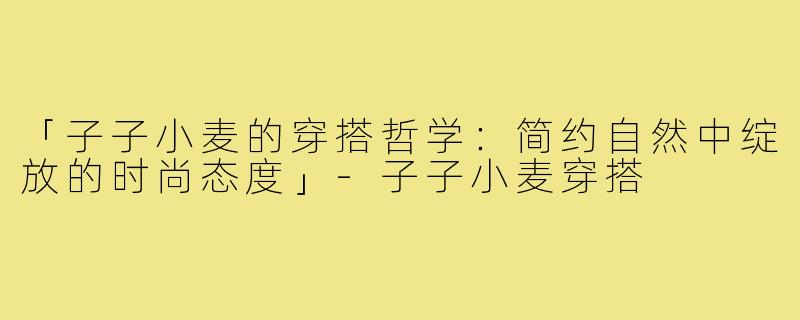 「子子小麦的穿搭哲学：简约自然中绽放的时尚态度」-子子小麦穿搭