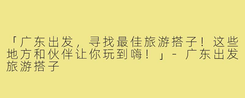 「广东出发,寻找最佳旅游搭子!这些地方和伙伴让你玩到嗨!」-广东出发旅游搭子