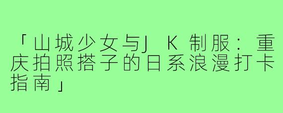 「山城少女与JK制服:重庆拍照搭子的日系浪漫打卡指南」