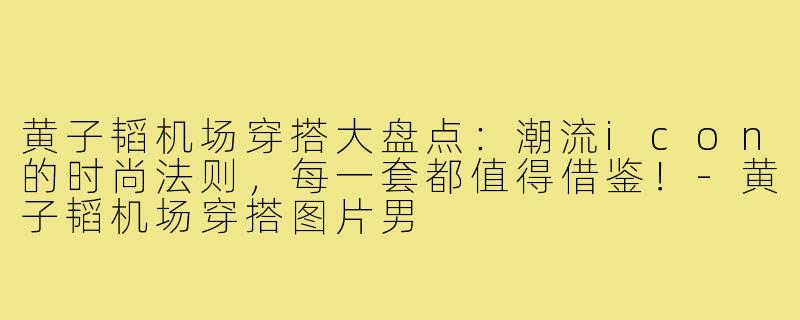 黄子韬机场穿搭大盘点：潮流icon的时尚法则，每一套都值得借鉴！-黄子韬机场穿搭图片男