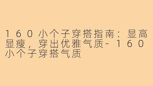 160小个子穿搭指南：显高显瘦，穿出优雅气质-160小个子穿搭气质