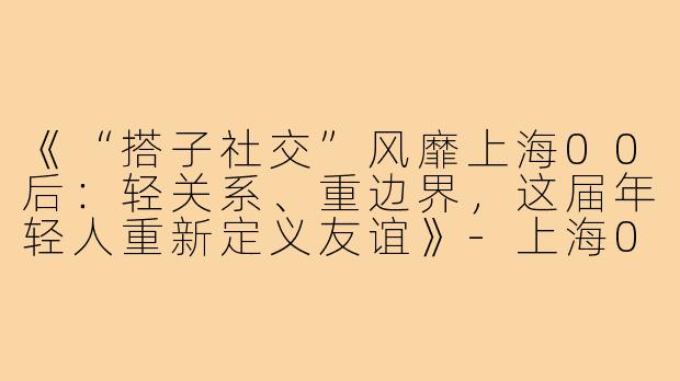 《“搭子社交”风靡上海00后：轻关系、重边界，这届年轻人重新定义友谊》-上海00后搭子