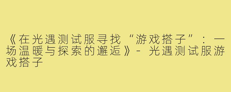 《在光遇测试服寻找“游戏搭子”：一场温暖与探索的邂逅》-光遇测试服游戏搭子