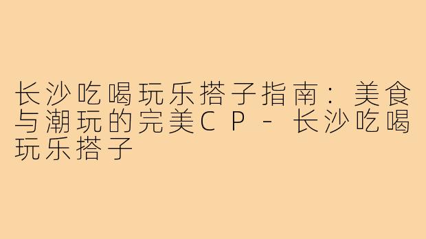 长沙吃喝玩乐搭子指南：美食与潮玩的完美CP-长沙吃喝玩乐搭子