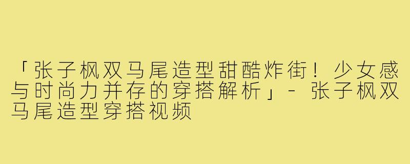 「张子枫双马尾造型甜酷炸街!少女感与时尚力并存的穿搭解析」-张子枫双马尾造型穿搭视频