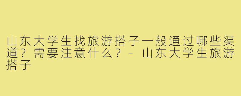 山东大学生找旅游搭子一般通过哪些渠道？需要注意什么？-山东大学生旅游搭子