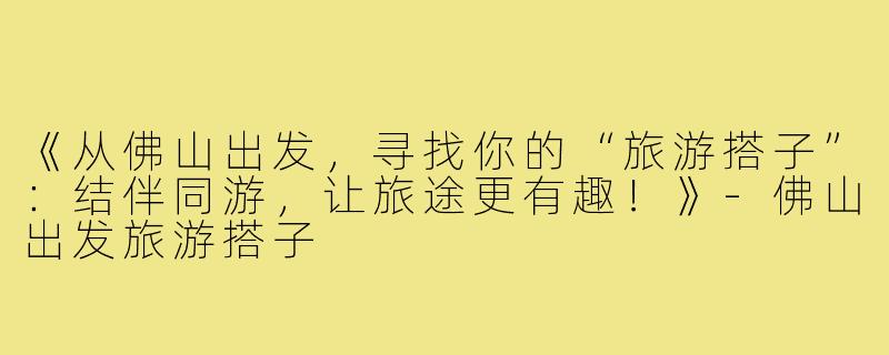 《从佛山出发，寻找你的“旅游搭子”：结伴同游，让旅途更有趣！》-佛山出发旅游搭子