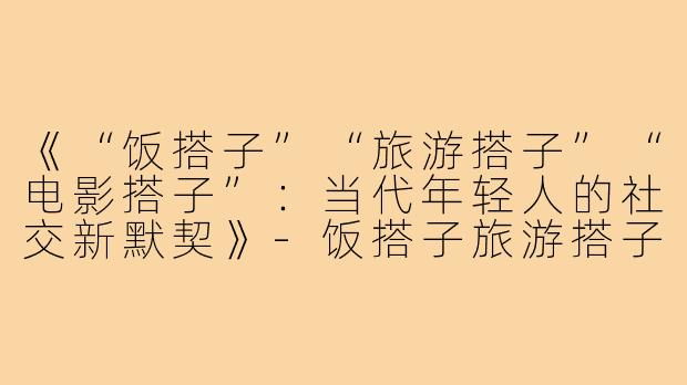 《“饭搭子”“旅游搭子”“电影搭子”：当代年轻人的社交新默契》-饭搭子旅游搭子电影搭子