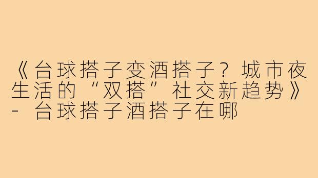 《台球搭子变酒搭子?城市夜生活的“双搭”社交新趋势》-台球搭子酒搭子在哪
