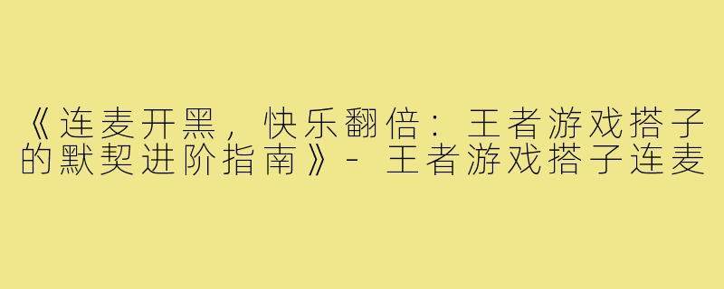 《连麦开黑，快乐翻倍：王者游戏搭子的默契进阶指南》-王者游戏搭子连麦