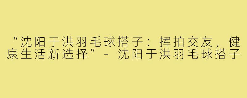 “沈阳于洪羽毛球搭子:挥拍交友,健康生活新选择”-沈阳于洪羽毛球搭子