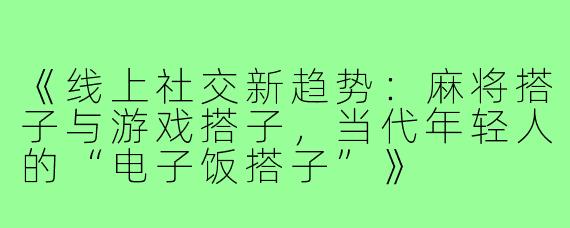 《线上社交新趋势：麻将搭子与游戏搭子，当代年轻人的“电子饭搭子”》
