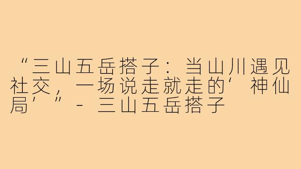 “三山五岳搭子：当山川遇见社交，一场说走就走的‘神仙局’”-三山五岳搭子