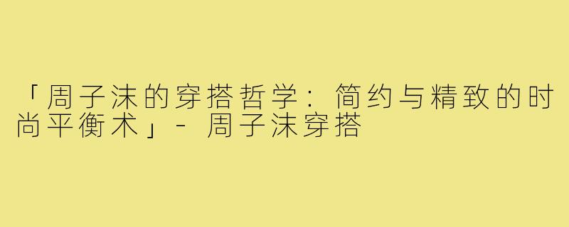 「周子沫的穿搭哲学：简约与精致的时尚平衡术」-周子沫穿搭