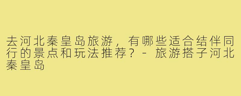 去河北秦皇岛旅游,有哪些适合结伴同行的景点和玩法推荐?-旅游搭子河北秦皇岛