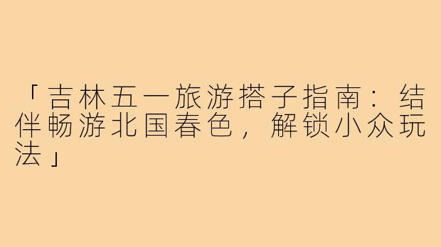 「吉林五一旅游搭子指南：结伴畅游北国春色，解锁小众玩法」