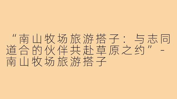 “南山牧场旅游搭子：与志同道合的伙伴共赴草原之约”-南山牧场旅游搭子