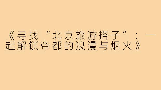 《寻找“北京旅游搭子”:一起解锁帝都的浪漫与烟火》