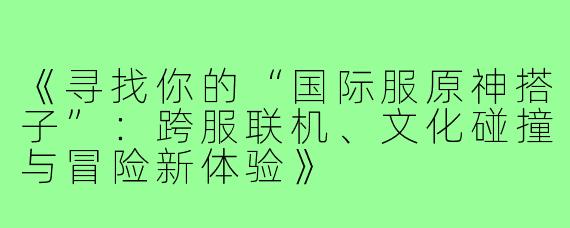 《寻找你的“国际服原神搭子”：跨服联机、文化碰撞与冒险新体验》