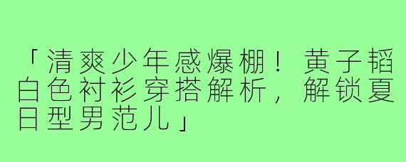 「清爽少年感爆棚!黄子韬白色衬衫穿搭解析,解锁夏日型男范儿」