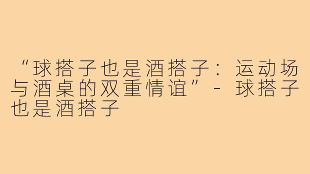 “球搭子也是酒搭子:运动场与酒桌的双重情谊”-球搭子也是酒搭子
