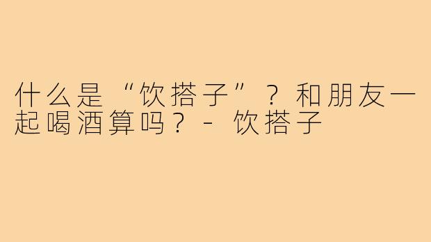 什么是“饮搭子”?和朋友一起喝酒算吗?-饮搭子
