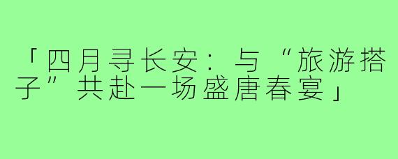 「四月寻长安：与“旅游搭子”共赴一场盛唐春宴」